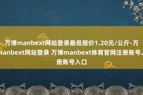 万博manbext网站登录最低报价1.20元/公斤-万博manbext网站登录 万博manbext体育官网注册账号入口