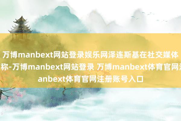 万博manbext网站登录娱乐网泽连斯基在社交媒体平台X上发帖称-万博manbext网站登录 万博manbext体育官网注册账号入口