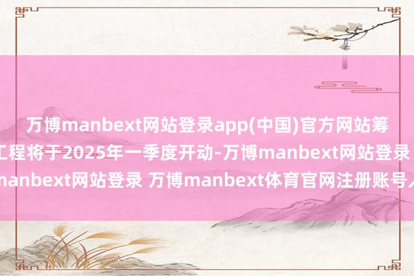 万博manbext网站登录app(中国)官方网站筹办分阶段执行：一期工程将于2025年一季度开动-万博manbext网站登录 万博manbext体育官网注册账号入口