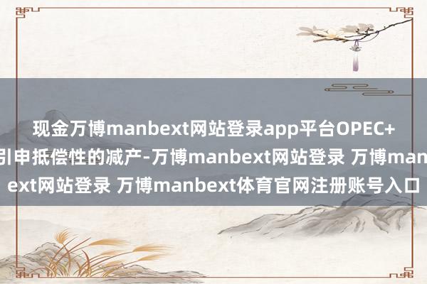 现金万博manbext网站登录app平台OPEC+产油国开心按最新决策引申抵偿性的减产-万博manbext网站登录 万博manbext体育官网注册账号入口