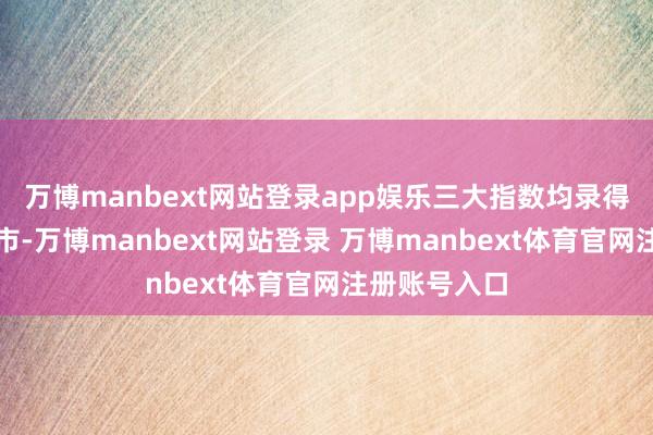 万博manbext网站登录app娱乐三大指数均录得权贵升幅收市-万博manbext网站登录 万博manbext体育官网注册账号入口
