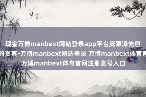 现金万博manbext网站登录app平台庞跟泽先容了出席本次活动的嘉宾-万博manbext网站登录 万博manbext体育官网注册账号入口