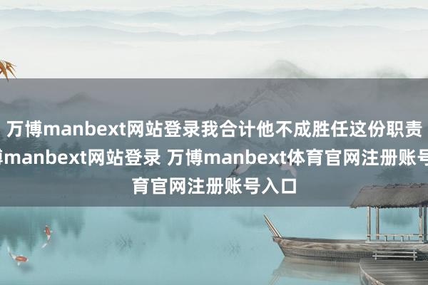 万博manbext网站登录我合计他不成胜任这份职责-万博manbext网站登录 万博manbext体育官网注册账号入口
