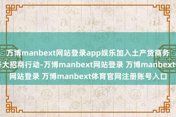 万博manbext网站登录app娱乐加入土产货商务局举办的外贸拓内销各大招商行动-万博manbext网站登录 万博manbext体育官网注册账号入口