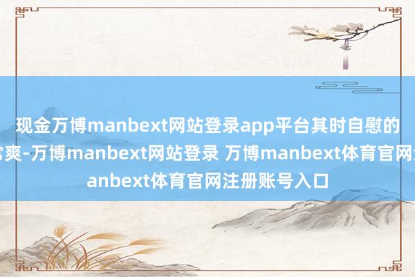 现金万博manbext网站登录app平台其时自慰的嗅觉那长短常爽-万博manbext网站登录 万博manbext体育官网注册账号入口