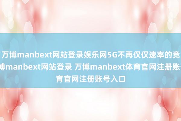 万博manbext网站登录娱乐网5G不再仅仅速率的竞赛-万博manbext网站登录 万博manbext体育官网注册账号入口