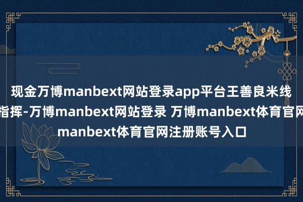 现金万博manbext网站登录app平台王善良米线副总裁钱剑等指挥-万博manbext网站登录 万博manbext体育官网注册账号入口