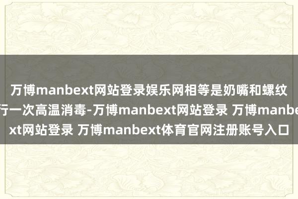 万博manbext网站登录娱乐网相等是奶嘴和螺纹部分；每周对奶瓶进行一次高温消毒-万博manbext网站登录 万博manbext体育官网注册账号入口