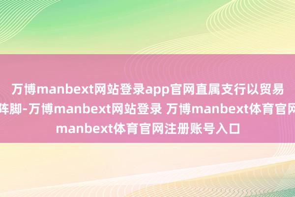 万博manbext网站登录app官网直属支行以贸易网点为宣传主阵脚-万博manbext网站登录 万博manbext体育官网注册账号入口