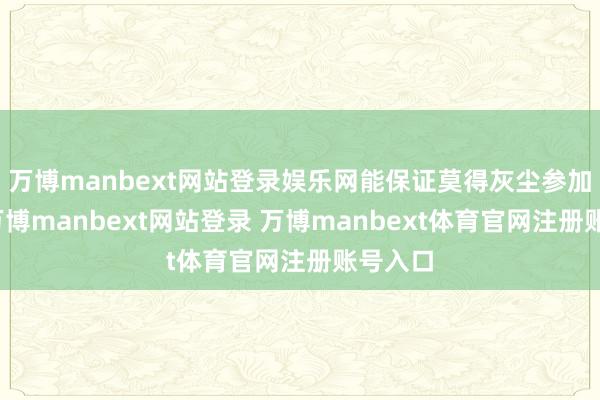 万博manbext网站登录娱乐网能保证莫得灰尘参加里面-万博manbext网站登录 万博manbext体育官网注册账号入口
