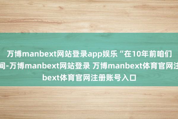 万博manbext网站登录app娱乐“在10年前咱们刚创业的期间-万博manbext网站登录 万博manbext体育官网注册账号入口