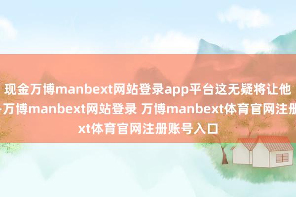 现金万博manbext网站登录app平台这无疑将让他径情直遂-万博manbext网站登录 万博manbext体育官网注册账号入口
