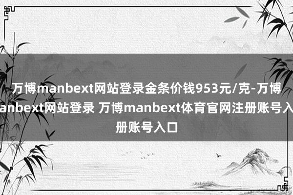 万博manbext网站登录金条价钱953元/克-万博manbext网站登录 万博manbext体育官网注册账号入口