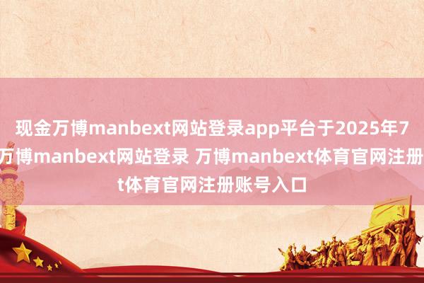现金万博manbext网站登录app平台于2025年7月10日-万博manbext网站登录 万博manbext体育官网注册账号入口