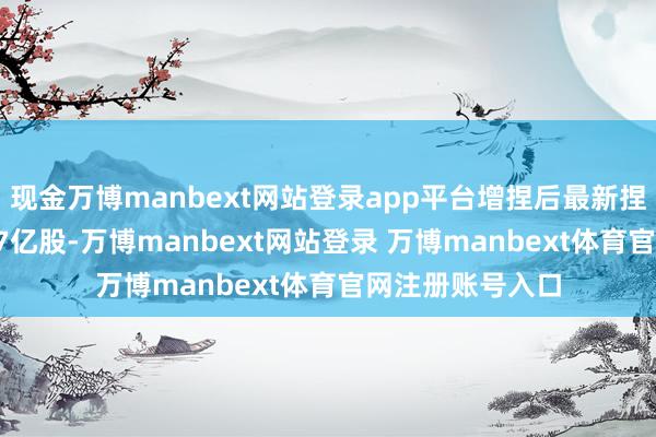 现金万博manbext网站登录app平台增捏后最新捏股数量约为1.07亿股-万博manbext网站登录 万博manbext体育官网注册账号入口