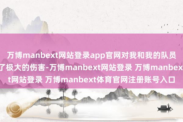 万博manbext网站登录app官网对我和我的队员们、家东谈主们齐变成了极大的伤害-万博manbext网站登录 万博manbext体育官网注册账号入口