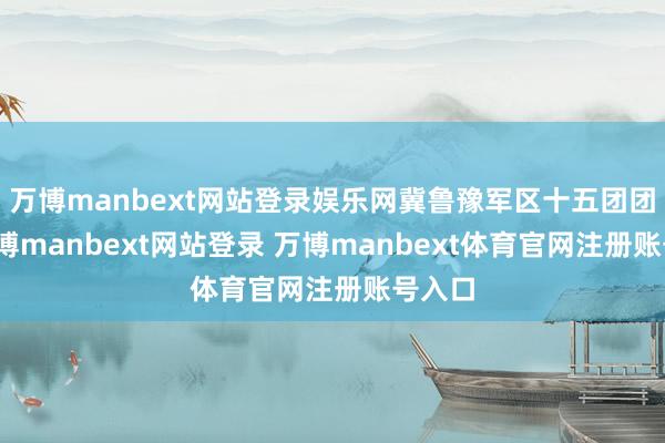 万博manbext网站登录娱乐网冀鲁豫军区十五团团长-万博manbext网站登录 万博manbext体育官网注册账号入口