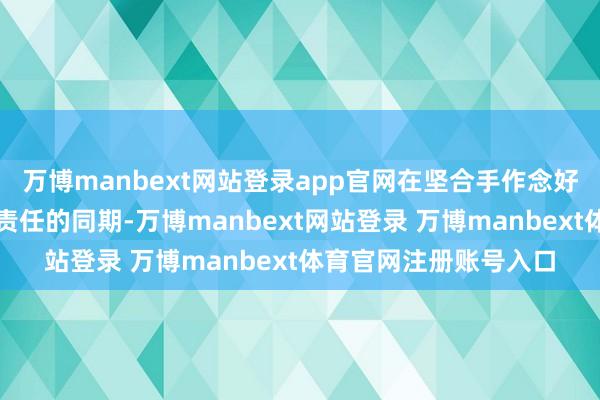 万博manbext网站登录app官网在坚合手作念好本身出产经营等各项责任的同期-万博manbext网站登录 万博manbext体育官网注册账号入口