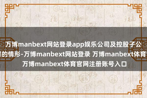 万博manbext网站登录app娱乐公司及控股子公司不存在落伍担保的情形-万博manbext网站登录 万博manbext体育官网注册账号入口