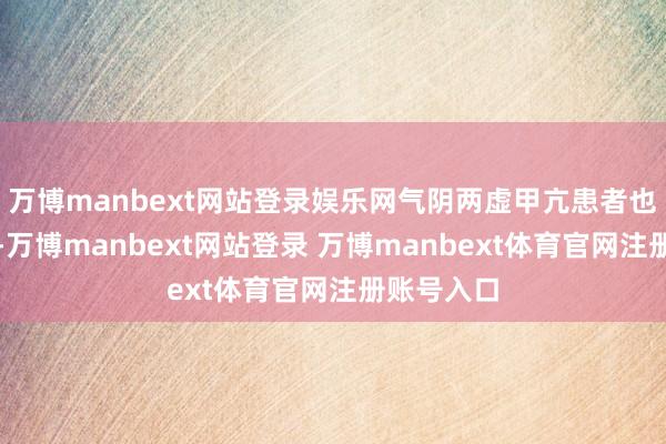 万博manbext网站登录娱乐网气阴两虚甲亢患者也不宜食用-万博manbext网站登录 万博manbext体育官网注册账号入口