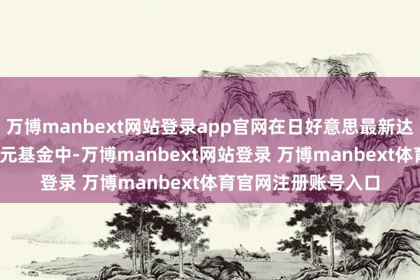 万博manbext网站登录app官网在日好意思最新达成的5500亿好意思元基金中-万博manbext网站登录 万博manbext体育官网注册账号入口