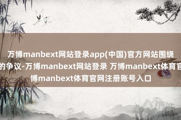 万博manbext网站登录app(中国)官方网站围绕好意思联储装修的争议-万博manbext网站登录 万博manbext体育官网注册账号入口