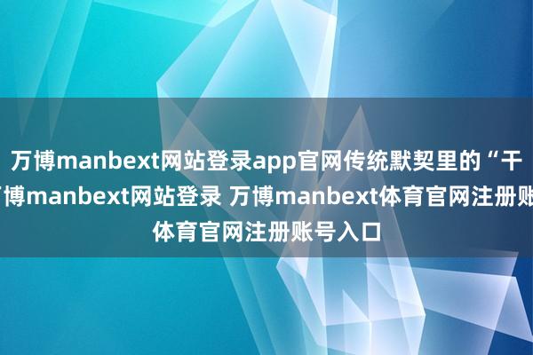 万博manbext网站登录app官网传统默契里的“干戈”-万博manbext网站登录 万博manbext体育官网注册账号入口
