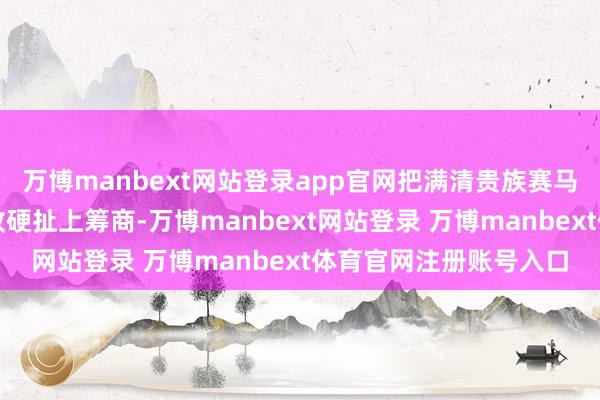 万博manbext网站登录app官网把满清贵族赛马占荒的往事和当代军改硬扯上筹商-万博manbext网站登录 万博manbext体育官网注册账号入口