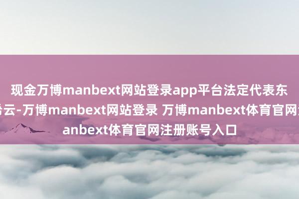 现金万博manbext网站登录app平台法定代表东说念主为刘希云-万博manbext网站登录 万博manbext体育官网注册账号入口