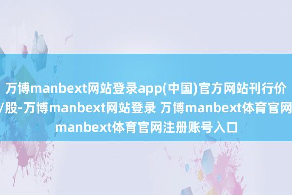 万博manbext网站登录app(中国)官方网站刊行价钱为36.67元/股-万博manbext网站登录 万博manbext体育官网注册账号入口