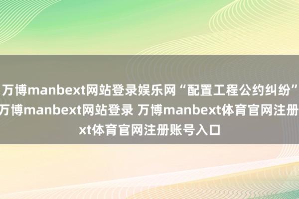 万博manbext网站登录娱乐网“配置工程公约纠纷”有10则-万博manbext网站登录 万博manbext体育官网注册账号入口