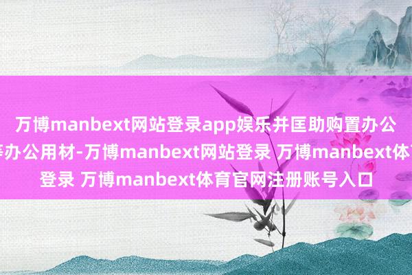 万博manbext网站登录app娱乐并匡助购置办公桌、电脑、打印机等办公用材-万博manbext网站登录 万博manbext体育官网注册账号入口