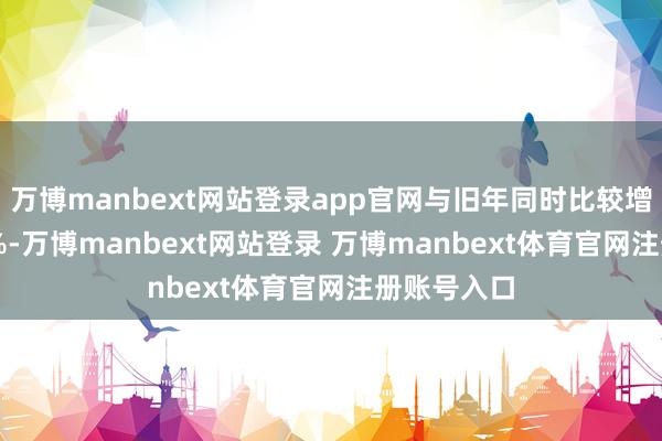 万博manbext网站登录app官网与旧年同时比较增幅达16.1%-万博manbext网站登录 万博manbext体育官网注册账号入口