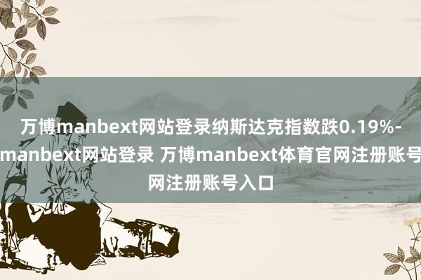 万博manbext网站登录纳斯达克指数跌0.19%-万博manbext网站登录 万博manbext体育官网注册账号入口