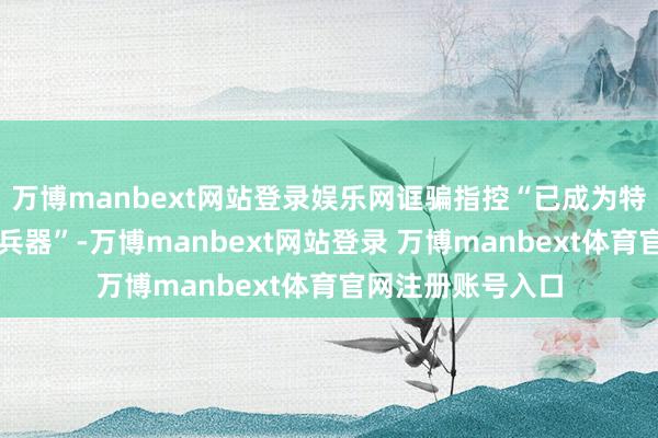 万博manbext网站登录娱乐网诓骗指控“已成为特朗普政府的首选兵器”-万博manbext网站登录 万博manbext体育官网注册账号入口
