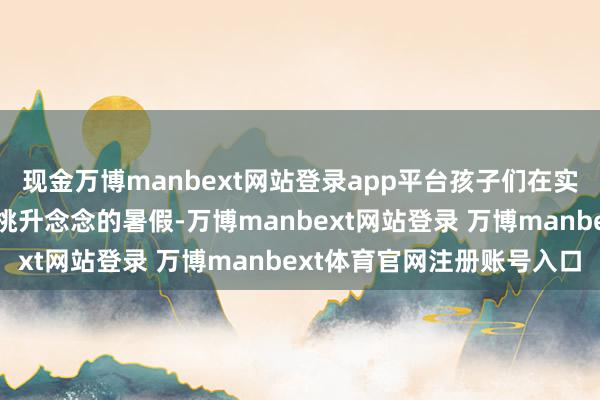 现金万博manbext网站登录app平台孩子们在实践与探索中渡过了一个挑升念念的暑假-万博manbext网站登录 万博manbext体育官网注册账号入口