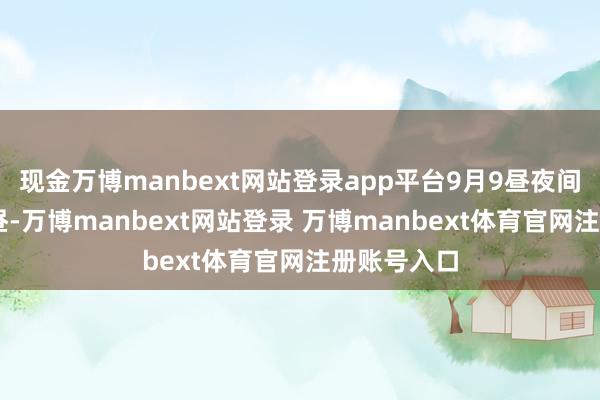 现金万博manbext网站登录app平台9月9昼夜间到11日白昼-万博manbext网站登录 万博manbext体育官网注册账号入口
