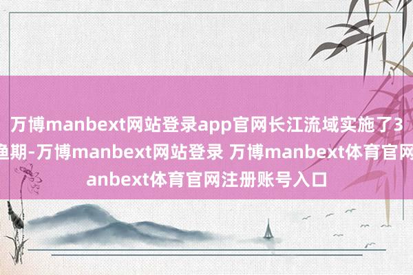 万博manbext网站登录app官网长江流域实施了3至4个月的禁渔期-万博manbext网站登录 万博manbext体育官网注册账号入口