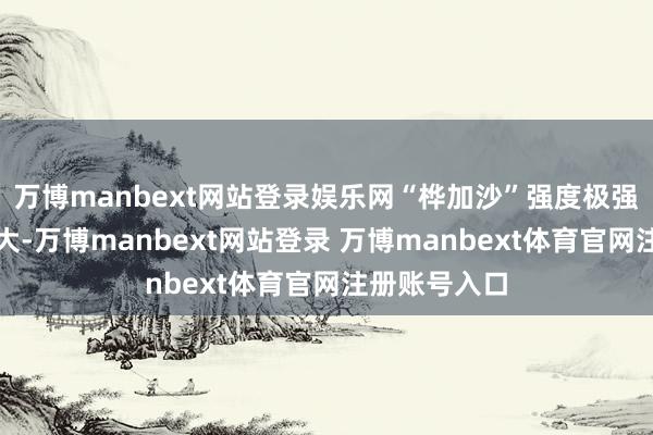 万博manbext网站登录娱乐网“桦加沙”强度极强、风圈范围大-万博manbext网站登录 万博manbext体育官网注册账号入口