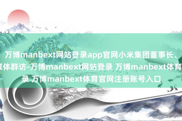 万博manbext网站登录app官网小米集团董事长、CEO 雷军选择了媒体群访-万博manbext网站登录 万博manbext体育官网注册账号入口