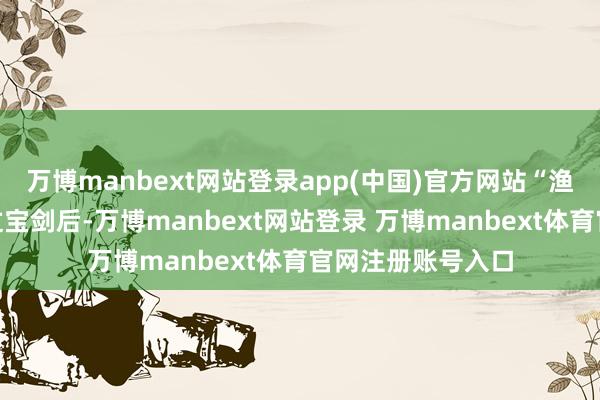 万博manbext网站登录app(中国)官方网站“渔丈东说念主”接过宝剑后-万博manbext网站登录 万博manbext体育官网注册账号入口