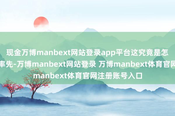 现金万博manbext网站登录app平台这究竟是怎么一趟事呢？率先-万博manbext网站登录 万博manbext体育官网注册账号入口