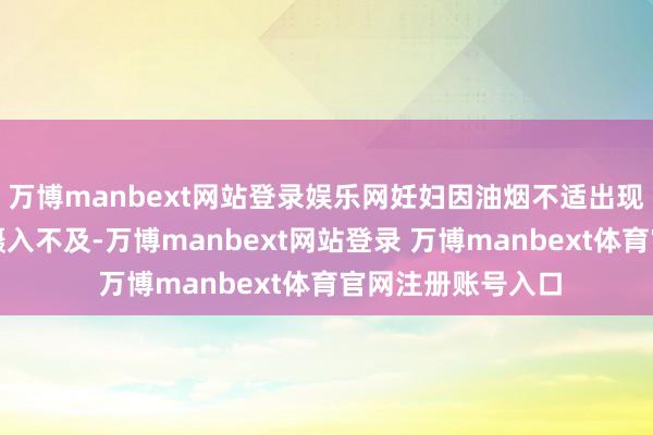 万博manbext网站登录娱乐网妊妇因油烟不适出现食欲下跌、养分摄入不及-万博manbext网站登录 万博manbext体育官网注册账号入口