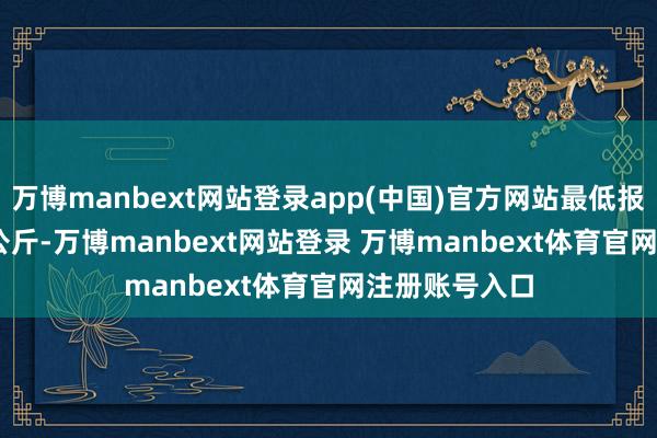 万博manbext网站登录app(中国)官方网站最低报价20.00元/公斤-万博manbext网站登录 万博manbext体育官网注册账号入口