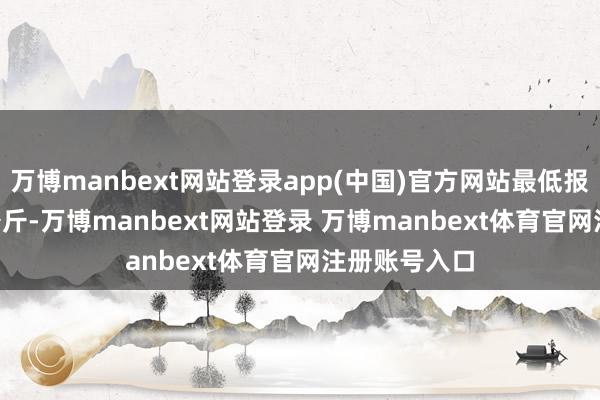 万博manbext网站登录app(中国)官方网站最低报价4.00元/公斤-万博manbext网站登录 万博manbext体育官网注册账号入口