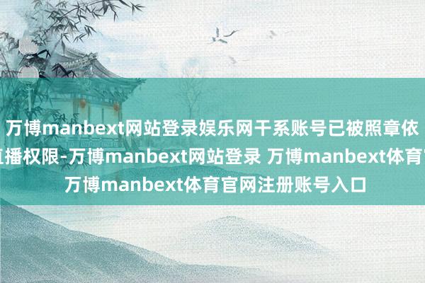 万博manbext网站登录娱乐网干系账号已被照章依约给以限期封禁直播权限-万博manbext网站登录 万博manbext体育官网注册账号入口