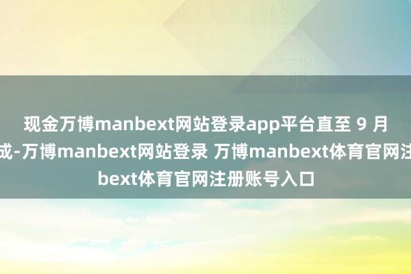 现金万博manbext网站登录app平台直至 9 月下旬郑重完成-万博manbext网站登录 万博manbext体育官网注册账号入口