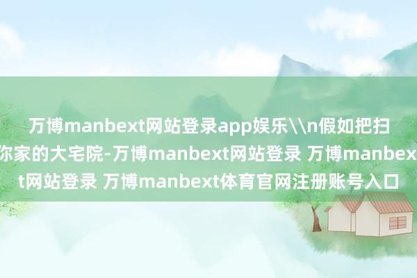 万博manbext网站登录app娱乐\n假如把扫数这个词中国就当作是你家的大宅院-万博manbext网站登录 万博manbext体育官网注册账号入口