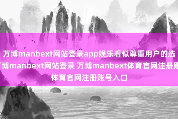 万博manbext网站登录app娱乐看似尊重用户的选拔权-万博manbext网站登录 万博manbext体育官网注册账号入口