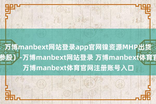 万博manbext网站登录app官网镍资源MHP出货杰出11万吨（含参股）-万博manbext网站登录 万博manbext体育官网注册账号入口